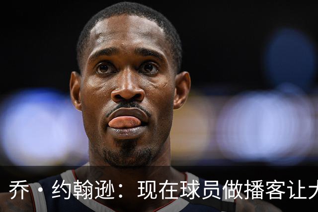 乔·约翰逊：现在球员做播客让大家听到真实想法 布朗表达得很好