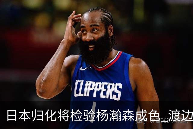 日本归化将检验杨瀚森成色 渡边：有实力击败中国男篮