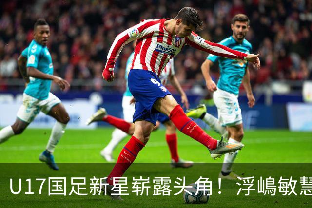 U17国足新星崭露头角！浮嶋敏慧眼识珠，首秀破门助力大胜！